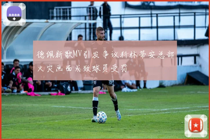 德佩新歌MV引发争议科林蒂安总部火灾画面或致球员受罚