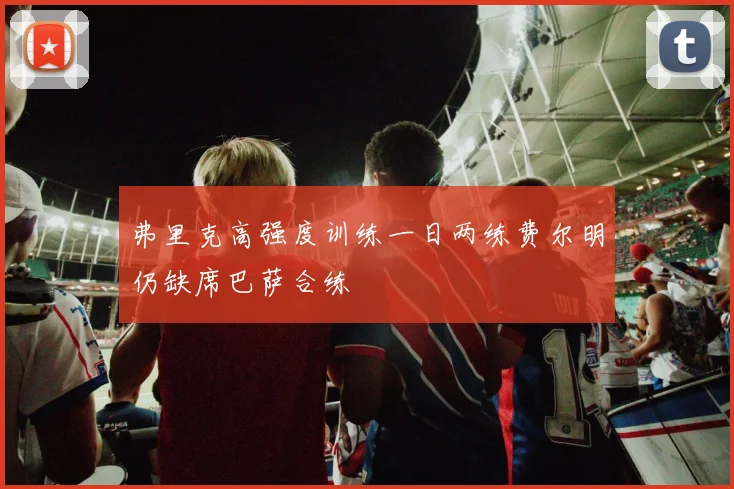 弗里克高强度训练一日两练费尔明仍缺席巴萨合练