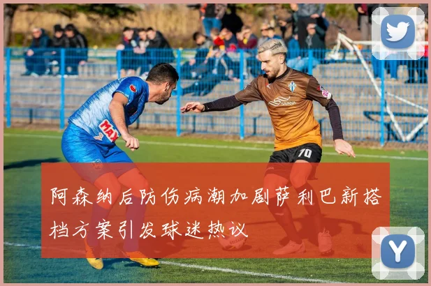 阿森纳后防伤病潮加剧萨利巴新搭档方案引发球迷热议